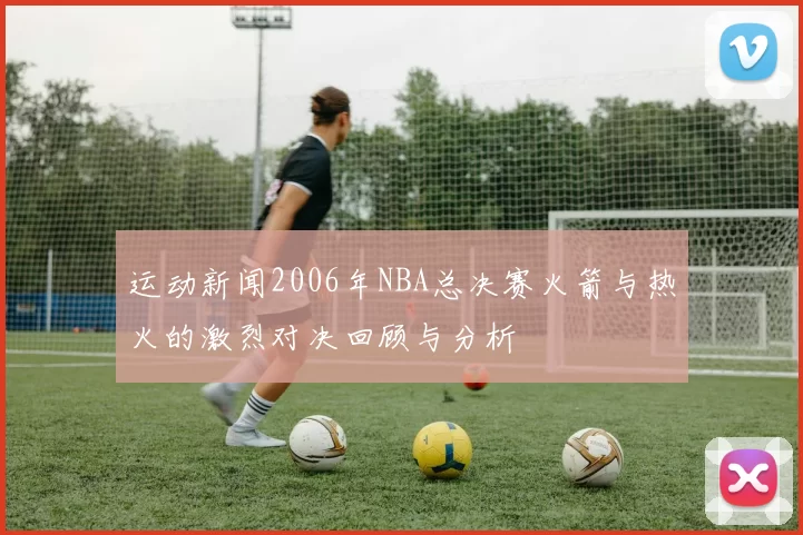 运动新闻2006年NBA总决赛火箭与热火的激烈对决回顾与分析
