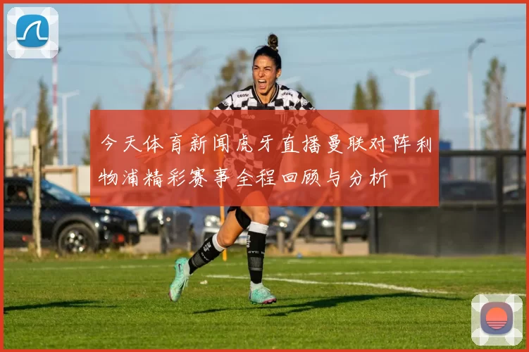今天体育新闻虎牙直播曼联对阵利物浦精彩赛事全程回顾与分析