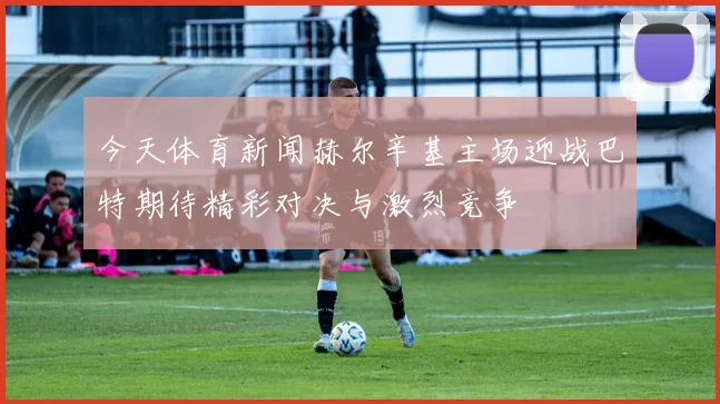 今天体育新闻赫尔辛基主场迎战巴特期待精彩对决与激烈竞争