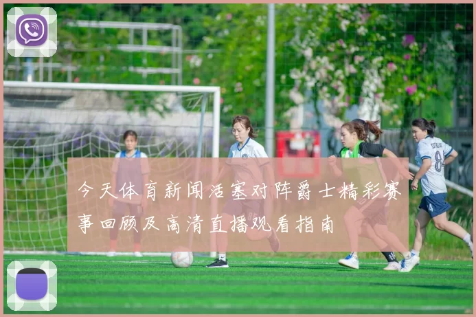 今天体育新闻活塞对阵爵士精彩赛事回顾及高清直播观看指南