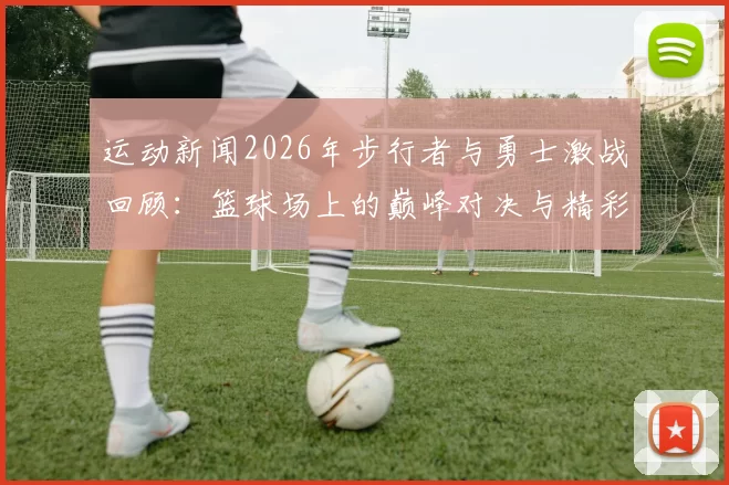 运动新闻2026年步行者与勇士激战回顾：篮球场上的巅峰对决与精彩瞬间