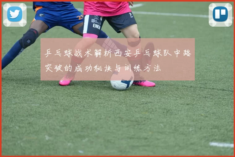 乒乓球战术解析西安乒乓球队中路突破的成功秘诀与训练方法